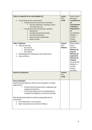 Taller 6: La gestión de las comunidades (3).                      Jueves    Sobre la base
                                                                  3/11      de la guía
    •   La transferencia del conocimiento                         Tarde     Transferencia
             o Transferencia de conocimiento individual                     de
                        Técnicas eficientes: coaching, tutoría,             Conocimiento
                         documentales, etc.                                 Individual y
             o Transferencia del conocimiento colectivo                     Organizacion
                        Newsletters                                         al.
                        Jornadas de buenas practicas                        los asistentes
                        Listas de distribución                              debaten y
                        Intervenciones ambientales                          cocrean
                        Redes sociales                                      nuevas
                                                                            plantillas.
Taller 7: Métricas                                                Viernes   Sobre la base
    • Tipos de métricas                                           4/11      de las
            o De proceso                                          Mañana    plantillas
            o De producción                                                 Métricas de
            o De impacto                                                    proceso.
    • Metodología de implantación del conocimiento.                         Métricas de
    • Casos prácticos.                                                      producción
                                                                            Métricas de
                                                                            impacto.
                                                                            los asistentes
                                                                            debaten y
                                                                            cocrean
                                                                            nuevas
                                                                            plantillas.
Sesión 10: Evaluación.                                            Viernes
                                                                  4/11
                                                                  Tarde

Otros Contenidos
¿Qué formación podemos ofrecer para acompañar el cambio
organizativo?
            o El itinerario de formación del e-moderador del
              programa Compartim
            o La formación general de los profesionales en
              competencias digitales y uso de herramientas.

Más allá de la participación ¿Estamos preparados para la
cocreación?
    • De la interacción a la cocreacion
    • Open Innovation en los Servicios Públicos




                                                                                       8
 