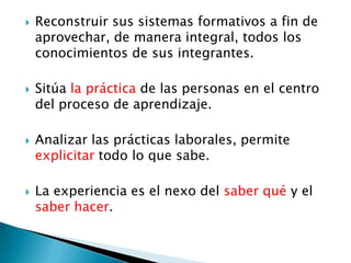  Reconstruir sus sistemas formativos a fin de
aprovechar, de manera integral, todos los
conocimientos de sus integrantes.
Sitúa la práctica de las personas en el centro
del proceso de aprendizaje.
Analizar las prácticas laborales, permite
explicitar todo lo que sabe.
La experiencia es el nexo del saber qué y el
saber hacer.