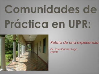 Comunidades de
Práctica en UPR:
Relato de una experiencia
Dr. José Sánchez Lugo
EGCTI
 