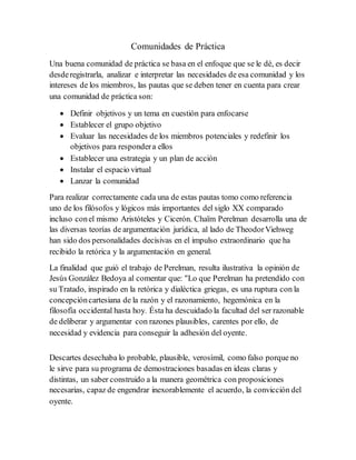 Comunidades de Práctica
Una buena comunidad de práctica se basa en el enfoque que se le dé, es decir
desderegistrarla, analizar e interpretar las necesidades de esa comunidad y los
intereses de los miembros, las pautas que se deben tener en cuenta para crear
una comunidad de práctica son:
 Definir objetivos y un tema en cuestión para enfocarse
 Establecer el grupo objetivo
 Evaluar las necesidades de los miembros potenciales y redefinir los
objetivos para respondera ellos
 Establecer una estrategia y un plan de acción
 Instalar el espacio virtual
 Lanzar la comunidad
Para realizar correctamente cada una de estas pautas tomo como referencia
uno de los filósofos y lógicos más importantes del siglo XX comparado
incluso conel mismo Aristóteles y Cicerón. Chaïm Perelman desarrolla una de
las diversas teorías de argumentación jurídica, al lado de TheodorViehweg
han sido dos personalidades decisivas en el impulso extraordinario que ha
recibido la retórica y la argumentación en general.
La finalidad que guió el trabajo de Perelman, resulta ilustrativa la opinión de
Jesús González Bedoya al comentar que: "Lo que Perelman ha pretendido con
su Tratado, inspirado en la retórica y dialéctica griegas, es una ruptura con la
concepcióncartesiana de la razón y el razonamiento, hegemónica en la
filosofía occidental hasta hoy. Ésta ha descuidado la facultad del ser razonable
de deliberar y argumentar con razones plausibles, carentes por ello, de
necesidad y evidencia para conseguir la adhesión del oyente.
Descartes desechaba lo probable, plausible, verosímil, como falso porque no
le sirve para su programa de demostraciones basadas en ideas claras y
distintas, un saber construido a la manera geométrica con proposiciones
necesarias, capaz de engendrar inexorablemente el acuerdo, la convicción del
oyente.
 