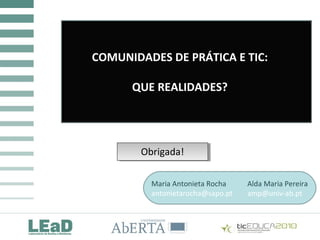 COMUNIDADES DE PRÁTICA E TIC:
QUE REALIDADES?
COMUNIDADES DE PRÁTICA E TIC:
QUE REALIDADES?
COMUNIDADES DE PRÁTICA E TIC:
QUE REALIDADES?
Obrigada!Obrigada!
Maria Antonieta Rocha Alda Maria Pereira
antonietarocha@sapo.pt amp@univ-ab.pt
 
