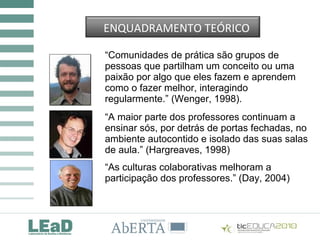 “Comunidades de prática são grupos de
pessoas que partilham um conceito ou uma
paixão por algo que eles fazem e aprendem
como o fazer melhor, interagindo
regularmente.” (Wenger, 1998).
“A maior parte dos professores continuam a
ensinar sós, por detrás de portas fechadas, no
ambiente autocontido e isolado das suas salas
de aula.” (Hargreaves, 1998)
“As culturas colaborativas melhoram a
participação dos professores.” (Day, 2004)
ENQUADRAMENTO TEÓRICO
 
