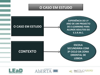 COMUNIDADES DE PRÁTICA E TIC:
QUE REALIDADES?
O CASO EM ESTUDO
O CASO EM ESTUDO
CONTEXTO
EXPERIÊNCIA DO 1º
ANO DE UM PROJECTO
DE E-LEARNING PARA
ALUNOS ADULTOS DO
E.S.R.M.C.
ESCOLA
SECUNDÁRIA COM
3º CICLO DA ZONA
ORIENTAL DE
LISBOA
 