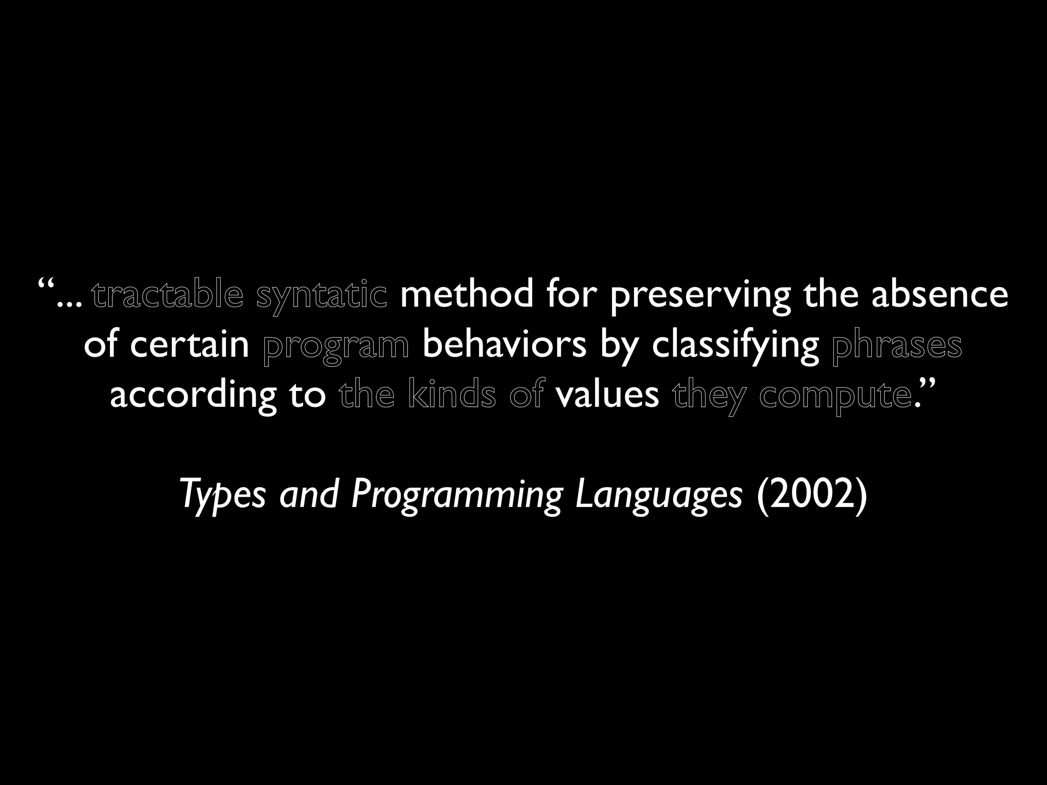“... tractable syntatic method for preserving the absence
    of certain program behaviors by classifying phrases
      according to the kinds of values they compute.”

        Types and Programming Languages (2002)
 