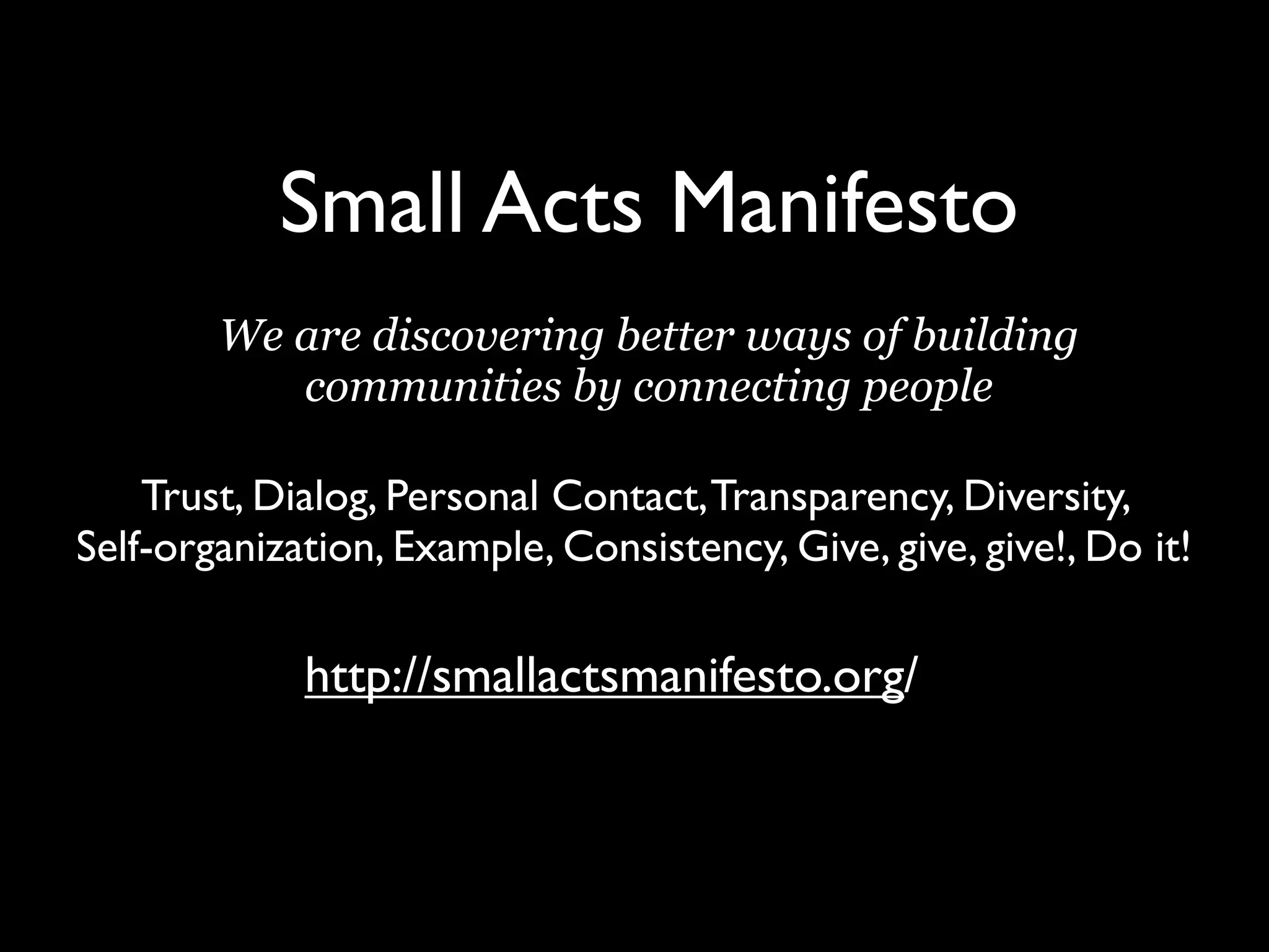 Small Acts Manifesto
        We are discovering better ways of building
           communities by connecting people

    Trust, Dialog, Personal Contact, Transparency, Diversity,
Self-organization, Example, Consistency, Give, give, give!, Do it!

             http://smallactsmanifesto.org/
 