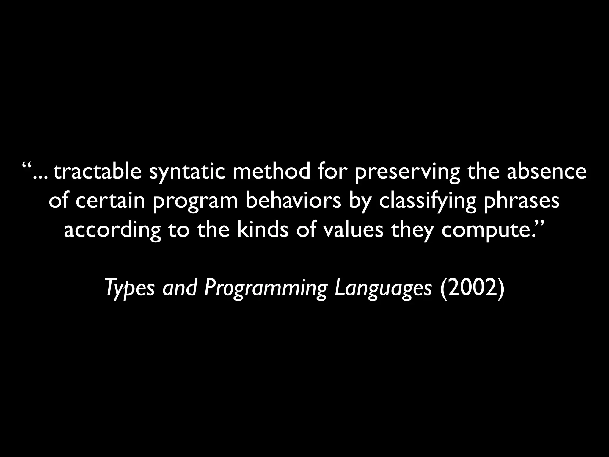 “... tractable syntatic method for preserving the absence
    of certain program behaviors by classifying phrases
      according to the kinds of values they compute.”

        Types and Programming Languages (2002)
 
