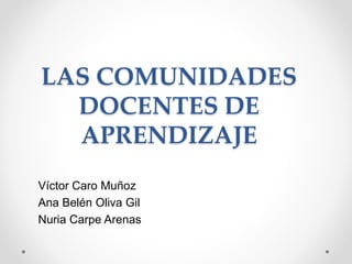 LAS COMUNIDADES
DOCENTES DE
APRENDIZAJE
Víctor Caro Muñoz
Ana Belén Oliva Gil
Nuria Carpe Arenas
 