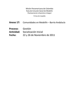 Misión Panamericana de Colombia
                Ruta de Inclusión Social de Medellín
                 Planteamiento Urbanístico Integral
                         Firmas de respaldo



Anexo 17:    Comunidades en Medellín – Barrio Andalucía

Proceso:     Gestión
Actividad:   Socialización Inicial
Fecha:       22 y 26 de Noviembre de 2011
 