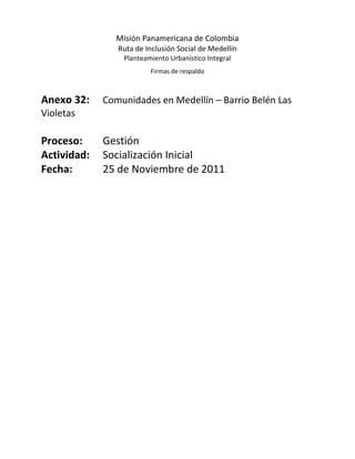 Misión Panamericana de Colombia
                Ruta de Inclusión Social de Medellín
                 Planteamiento Urbanístico Integral
                         Firmas de respaldo



Anexo 32:    Comunidades en Medellín – Barrio Belén Las
Violetas

Proceso:     Gestión
Actividad:   Socialización Inicial
Fecha:       25 de Noviembre de 2011
 