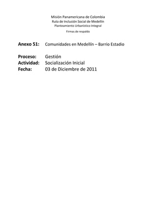 Misión Panamericana de Colombia
                Ruta de Inclusión Social de Medellín
                 Planteamiento Urbanístico Integral
                         Firmas de respaldo



Anexo 51:    Comunidades en Medellín – Barrio Estadio

Proceso:     Gestión
Actividad:   Socialización Inicial
Fecha:       03 de Diciembre de 2011
 