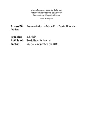 Misión Panamericana de Colombia
                Ruta de Inclusión Social de Medellín
                 Planteamiento Urbanístico Integral
                         Firmas de respaldo



Anexo 26:    Comunidades en Medellín – Barrio Floresta
Pradera

Proceso:     Gestión
Actividad:   Socialización Inicial
Fecha:       26 de Noviembre de 2011
 