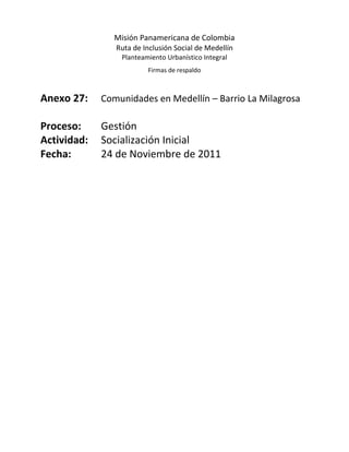 Misión Panamericana de Colombia
                Ruta de Inclusión Social de Medellín
                 Planteamiento Urbanístico Integral
                         Firmas de respaldo



Anexo 27:    Comunidades en Medellín – Barrio La Milagrosa

Proceso:     Gestión
Actividad:   Socialización Inicial
Fecha:       24 de Noviembre de 2011
 