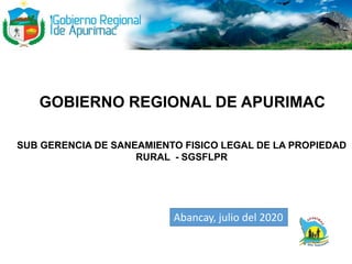 GOBIERNO REGIONAL DE APURIMAC
SUB GERENCIA DE SANEAMIENTO FISICO LEGAL DE LA PROPIEDAD
RURAL - SGSFLPR
Abancay, julio del 2020
 