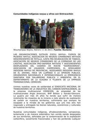 Comunidades indígenas wayuu y afros con Sintracarbón




Woumainpaa Wajira, febrero 11 de 2013. Fuente: Reclame

LAS ORGANIZACIONES SUTSUIN JIYEYU WAYUU- FUERZA DE
MUJERES WAYUU, ASOCIACION DE NEGROS CIMARRONES NATIVOS
DESCENDIENTES DE PATILLA, JUNTA PRE.REUBICACION DE TABACO,
ASOCIACION DE NEGROS CIMARRONES DE LA COMNIDAD DE LAS
CASITAS, ASOCIACION PRO-DEFENSA NATIVOS Y DESCENDIENTES
DESPLAZADOS DEL CASERIO DE ROCHE “ASOROCHEROS”,
ASOCIASION DE USUARIOS CAMPESINOS, EL RESGUARDO
INDIGENA WAYUU DE PROVINCIAL, RESGUARDO INDIGENA WAYUU
DE EL ZAHINO, HACE UN LLAMADO A LA OPINION PUBLICA,
ORGANISMOS NACIONALES E INTERNACIONALES LA EMERGENCIA
SANITARIA POR SALUBRIDAD PUBLICA Y AMBIENTAL EN EL
DEPARTAMENTO DE LA GUAJIRA A ºCUENTA DE LA EMPRESA
TRANSNACIONAL CERREJON:

Unimos nuestras voces de solidaridad al SINDICATO NACIONAL DE
TRABAJADORES DE LA INDUSTRIA DEL CARBON-SINTRACARBON, de
la empresa multinacional CERREJON, de propiedad de las
multinacionales Anglo American, BHP Billiton y Xstrata-Glencore.
La guajira por más 25 años ha tenido que sufrir de manera
inclemente los impactos de la minería a cielo abierto de explotación
de carbón en nuestros territorios, sufrimiento que siempre ha
escapado a la mirada de los gobiernos que uno tras otro han
negociado y entregado los bienes naturales, económicos y culturales
de nuestros territorios.

Nuestras comunidades indígenas, afrodescendientes, campesinas,
lentamente y de manera sistemática han venido siendo despojados
de sus territorios, asfixiados por la contaminación de la explotación
carbonífera, socialmente fraccionados y han ido perdiendo cualquier
 