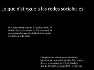 Lo que distingue a las redes sociales es  that they enable users to articulate and make visible their social networks. This can result in connections between individuals that would not otherwise be made Que permiten a los usuarios articular y  hacer visibles sus redes sociales. Esto puede  derivar  en conexiones entre individuos  que de otra manera no podrían  ser hechas.  