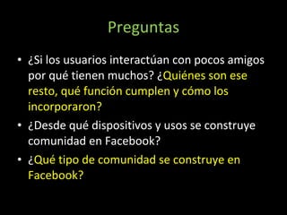 Preguntas ¿Si los usuarios interactúan con pocos amigos por qué tienen muchos? ¿ Quiénes son ese resto, qué función cumplen y cómo los incorporaron? ¿Desde qué dispositivos y usos se construye comunidad en Facebook? ¿ Qué tipo de comunidad se construye en Facebook? 