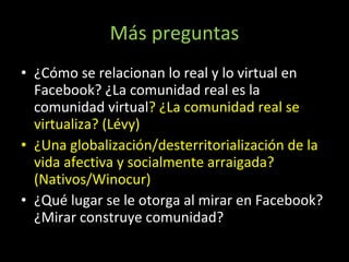 Más preguntas ¿Cómo se relacionan lo real y lo virtual en Facebook? ¿La comunidad real es la comunidad virtual ? ¿La comunidad real se virtualiza? (Lévy) ¿Una globalización/desterritorialización de la vida afectiva y socialmente arraigada? (Nativos/Winocur) ¿Qué lugar se le otorga al mirar en Facebook?¿Mirar construye comunidad? 