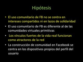 Hipótesis El uso comunitario de FB no se centra en intereses compartidos ni en lazos de solidaridad El uso comunitario de FB es diferente al de las comunidades virtuales primitivas Los vínculos fuertes de la vida real funcionan como atractores de la red La construcción de comunidad en Facebook se centra en los dispositivos propios del perfil del usuario 