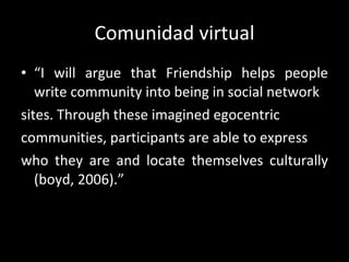 Comunidad virtual “ I  will argue that Friendship helps people write community into being in social network sites. Through these imagined egocentric  communities, participants are able to express who they are and locate themselves culturally (boyd, 2006).” 