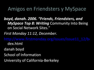 Amigos en Friendsters y MySpace boyd, danah. 2006. “Friends, Friendsters, and MySpace Top 8: Writing  Community Into Being on Social Network Sites.”  First Monday 11:12, December. http://www.firstmonday.org/issues/issue11_12/boyd/in dex.html danah boyd School of Information University of California-Berkeley 