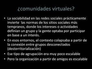 ¿comunidades virtuales? La sociabilidad en las redes sociales prácticamente invierte  las normas de los sitios sociales más  tempranos, donde los intereses o actividades definían un grupo y la gente optaba por participar en base a un interés. En esos entornos, el contexto colapsaba a partir de la conexión entre grupos desconectados (desterritorialización) Ese tipo de agrupación era muy poco escalable Pero la organización a partir de amigos es escalable 