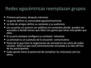 Redes egocéntricas reemplazan grupos Primero personas, después intereses La gente define su comunidad egocéntricamente La lista de amigos define su contexto y su audiencia Los usuarios no quieren ser públicos en contextos donde  pueden ser acosados o donde tienen que lidiar con gente que tiene más poder que ellos. El usuario siempre configura su contexto  relevante La amistad es un sustituto de la situación  comunicativa Parte de lo que hace la negociación de amistad en los sitios de redes sociales  difícil es que está estrechamente vinculada a la vida off line de los participantes Cada opción tiene el potencial de complicar las relaciones con los otros.  