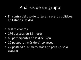 Análisis de un grupo  En contra del uso de torturas a presos políticos en Estados Unidos 800 miembros 176 posteos en 18 meses 66 participantes en la discusión 10 postearon más de cinco veces 22 posteos el número más alto para un solo usuario 