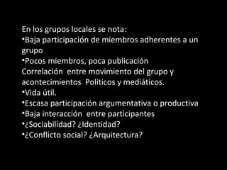 En los grupos locales se nota: Baja participación de miembros adherentes a un grupo Pocos miembros, poca publicación  Correlación  entre movimiento del grupo y acontecimientos  Políticos y mediáticos. Vida útil. Escasa participación argumentativa o productiva Baja interacción  entre participantes ¿Sociabilidad? ¿Identidad? ¿Conflicto social? ¿Arquitectura? 