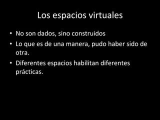 Los espacios virtuales No son dados, sino construidos Lo que es de una manera, pudo haber sido de otra.  Diferentes espacios habilitan diferentes prácticas. 