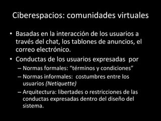 Ciberespacios: comunidades virtuales Basadas en la interacción de los usuarios a través del chat, los tablones de anuncios, el correo electrónico. Conductas de los usuarios expresadas  por Normas formales: “términos y condiciones” Normas informales:  costumbres entre los usuarios  (Netiquette) Arquitectura: libertades o restricciones de las conductas expresadas dentro del diseño del sistema.  