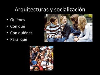 Arquitecturas y socialización Quiénes Con qué Con quiénes Para  qué 