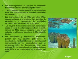 Page 4
• Los microorganismos se agrupan en asambleas
funcionales llamadas en ecología poblaciones.
• Las poblaciones de diferentes MOs que interactúan
entre si en un(micro)ambiente, forman comunidades
microbianas.
• Las interacciones de los MOs con otros MOs,
macroorganismos y el ambiente han permitido la
evolución y el surgimiento de actividades
microbiológicas que influencian el ambiente.
• La mayoría de las interacciones son beneficiosas
desde el punto de vista biológico: sólo un reducido
número de MOs causan patogenia y ese grupo
reducido es el foco de estudio de la Microbiología
Clínica.
• Los ecosistemas y comunidades microbianas
pueden ser muy estables: poblaciones de
cianobacterias han formado mats que constituyen el
microambiente de los estromatolitos, que se
consideran entre las formaciones vivas más
antiguas. Son un buen ejemplo de las interacciones
entre MOs y las propiedades químico-físicas del
medio.
 