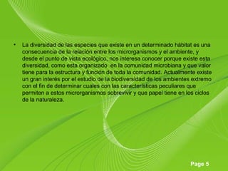 Page 5
• La diversidad de las especies que existe en un determinado hábitat es una
consecuencia de la relación entre los microrganismos y el ambiente, y
desde el punto de vista ecológico, nos interesa conocer porque existe esta
diversidad, como esta organizado en la comunidad microbiana y que valor
tiene para la estructura y función de toda la comunidad. Actualmente existe
un gran interés por el estudio de la biodiversidad de los ambientes extremo
con el fin de determinar cuales con las características peculiares que
permiten a estos microrganismos sobrevivir y que papel tiene en los ciclos
de la naturaleza.
 