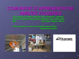 COMUNITAT D’ APRENENTATGE AMISTAT FIGUERES “ No existeix el mestre absolut. Som alumnes i mestres alhora. El mestre ensenya als alumnes, però aprèn amb ells”  Cap tribu  Dogon, Àfrica “ Per ensenyar un nen es necessita tota la tribu”    Pensament africà 