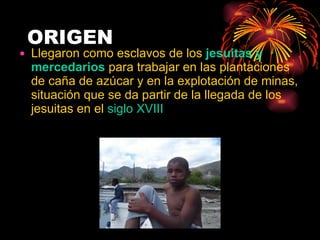 ORIGEN Llegaron como esclavos de los  jesuitas y mercedarios  para trabajar en las plantaciones de caña de azúcar y en la explotación de minas, situación que se da partir de la llegada de los jesuitas en el  siglo XVIII 