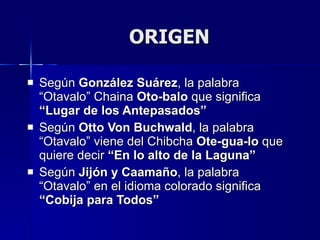 ORIGEN Según  González Suárez , la palabra “Otavalo” Chaina  Oto-balo  que significa  “Lugar de los Antepasados”  Según  Otto Von Buchwald , la palabra “Otavalo” viene del Chibcha  Ote-gua-lo  que quiere decir  “En lo alto de la Laguna” Según  Jijón y Caamaño , la palabra “Otavalo” en el idioma colorado significa  “Cobija para Todos” 
