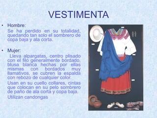 VESTIMENTA Hombre:   Se ha perdido en su totalidad, quedando tan solo el sombrero de copa baja y ala corta. Mujer:   Lleva alpargatas, centro plisado con el filo generalmente bordado, blusa blanca hechas por ellas mismas con bordados muy llamativos, se cubren la espalda con rebozo de cualquier color. Usan en su cuello collares, cintas que colocan en su pelo sombrero de paño de ala corta y copa baja. Utilizan candongas 