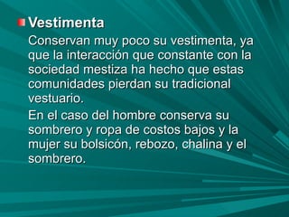 Vestimenta   Conservan muy poco su vestimenta, ya que la interacción que constante con la sociedad mestiza ha hecho que estas comunidades pierdan su tradicional vestuario. En el caso del hombre conserva su sombrero y ropa de costos bajos y la mujer su bolsicón, rebozo, chalina y el sombrero.  
