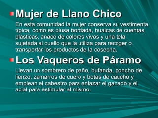 Mujer de Llano Chico En esta comunidad la mujer conserva su vestimenta típica, como es blusa bordada, hualcas de cuentas plasticas, anaco de colores vivos y una tela sujetada al cuello que la utiliza para recoger o transportar los productos de la cosecha. Los Vaqueros de Páramo   Llevan un sombrero de paño, bufanda, poncho de lienzo, zamarros de cuero y botas de caucho y emplean el cabestro para enlazar el ganado y el acial para estimular al mismo.  