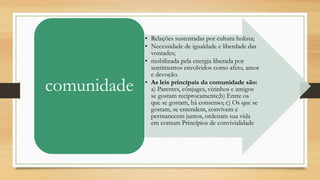 • Relações sustentadas por cultura holista;
• Necessidade de igualdade e liberdade das
vontades;
• mobilizada pela energia liberada por
sentimentos envolvidos como afeto, amor
e devoção.
• As leis principais da comunidade são:
a) Parentes, cônjuges, vizinhos e amigos
se gostam reciprocamente;b) Entre os
que se gostam, há consenso; c) Os que se
gostam, se entendem, convivem e
permanecem juntos, ordenam sua vida
em comum Princípios de convivialidade
comunidade