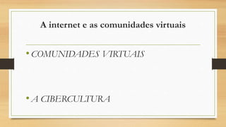 A internet e as comunidades virtuais
•COMUNIDADES VIRTUAIS
•A CIBERCULTURA