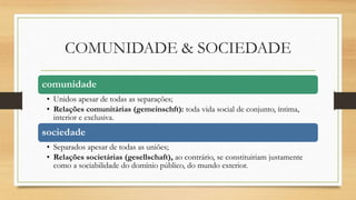 COMUNIDADE & SOCIEDADE
comunidade
• Unidos apesar de todas as separações;
• Relações comunitárias (gemeinschft): toda vida social de conjunto, íntima,
interior e exclusiva.
sociedade
• Separados apesar de todas as uniões;
• Relações societárias (gesellschaft), ao contrário, se constituiriam justamente
como a sociabilidade do domínio público, do mundo exterior.