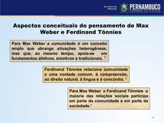 Aspectos conceituais do pensamento de Max
Weber e Ferdinand Tönnies
Para Max Weber e Ferdinand Tönnies a
maioria das relações sociais participa
em parte da comunidade e em parte da
sociedade.¹
Para Max Weber a comunidade é um conceito
amplo que abrange situações heterogêneas,
mas que, ao mesmo tempo, apoia-se em
fundamentos afetivos, emotivos e tradicionais. 1
Ferdinand Tönnies relaciona comunidade
a uma vontade comum, à compreensão,
ao direito natural, à língua e à concórdia. ¹
 
