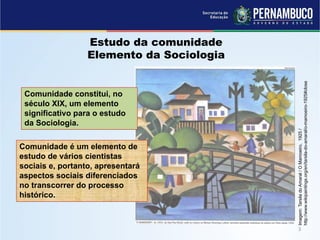 Imagem:TarsiladoAmaral/OMamoeiro,1925/
http://www.wikipaintings.org/en/tarsila-do-amaral/o-mamoeiro-1925#close
Estudo da comunidade
Elemento da Sociologia
Comunidade constitui, no
século XIX, um elemento
significativo para o estudo
da Sociologia.
Comunidade é um elemento de
estudo de vários cientistas
sociais e, portanto, apresentará
aspectos sociais diferenciados
no transcorrer do processo
histórico.
 
