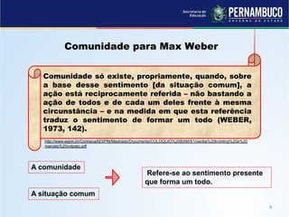 Comunidade para Max Weber
Comunidade só existe, propriamente, quando, sobre
a base desse sentimento [da situação comum], a
ação está reciprocamente referida – não bastando a
ação de todos e de cada um deles frente à mesma
circunstância – e na medida em que esta referência
traduz o sentimento de formar um todo (WEBER,
1973, 142).
http://www.espm.br/ConhecaAESPM/Mestrado/Documents/COLOQUIO%20BXM/S1/cecilia%20krohling%20e%20
marcelo%20volpato.pdf
A situação comum
Refere-se ao sentimento presente
que forma um todo.
A comunidade
 