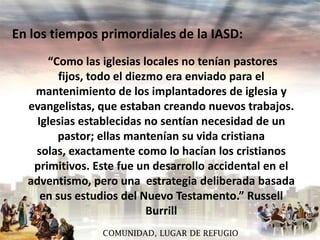 En los tiempos primordiales de la IASD:
“Como las iglesias locales no tenían pastores
fijos, todo el diezmo era enviado para el
mantenimiento de los implantadores de iglesia y
evangelistas, que estaban creando nuevos trabajos.
Iglesias establecidas no sentían necesidad de un
pastor; ellas mantenían su vida cristiana
solas, exactamente como lo hacían los cristianos
primitivos. Este fue un desarrollo accidental en el
adventismo, pero una estrategia deliberada basada
en sus estudios del Nuevo Testamento.” Russell
Burrill
COMUNIDAD, LUGAR DE REFUGIO

 