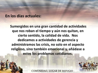 En los días actuales:
Sumergidos en una gran cantidad de actividades
que nos roban el tiempo y aún nos quitan, en
cierto sentido, la calidad de vida. Nos
dedicamos a actividades de gerencia y
administramos las crisis, no solo en el aspecto
religioso, sino también emocional y, añádase a
estos los problemas cotidianos.

COMUNIDAD, LUGAR DE REFUGIO

 
