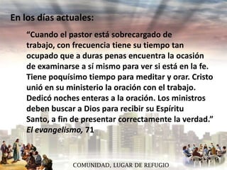 En los días actuales:
“Cuando el pastor está sobrecargado de
trabajo, con frecuencia tiene su tiempo tan
ocupado que a duras penas encuentra la ocasión
de examinarse a sí mismo para ver si está en la fe.
Tiene poquísimo tiempo para meditar y orar. Cristo
unió en su ministerio la oración con el trabajo.
Dedicó noches enteras a la oración. Los ministros
deben buscar a Dios para recibir su Espíritu
Santo, a fin de presentar correctamente la verdad.”
El evangelismo, 71

COMUNIDAD, LUGAR DE REFUGIO

 