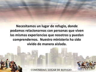 Necesitamos un lugar de refugio, donde
podamos relacionarnos con personas que viven
las mismas experiencias que nosotros y puedan
comprendernos. Nuestro ministerio ha sido
vivido de manera aislada.

COMUNIDAD, LUGAR DE REFUGIO

 