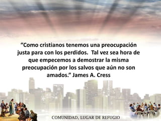 “Como cristianos tenemos una preocupación
justa para con los perdidos. Tal vez sea hora de
que empecemos a demostrar la misma
preocupación por los salvos que aún no son
amados.” James A. Cress

COMUNIDAD, LUGAR DE REFUGIO

 